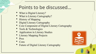 Points to be discussed…
 What is Digital Literary?
 What is Literary Cartography?
 History of Mapping
 Digital Literary Cartography
 Core Component of Digital Literary Cartography
 Tools & Technologies
 Application in Literary Studies
 Literary Mapping Projects
 Pros
 Cons
 Future of Digital Literary Cartography
 