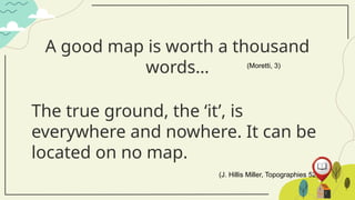 A good map is worth a thousand
words… (Moretti, 3)
The true ground, the ‘it’, is
everywhere and nowhere. It can be
located on no map.
(J. Hillis Miller, Topographies 52)
 