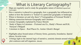 What is Literary Cartography?
• Maps are regularly used to study the geographic nature of stories(Caquard and
Cartwright)
• How a narrative is placed in a geography, how a geography has influenced an
author or how the narrative is ‘locked’ to a particular geography or landscape.
• Where is literature set and why there? (“Cartographies of Fictional Worlds”)
• Making connection between Geography and Literature
• Literary Geography explained by Franco Moretti
• Study of Space in Literature – Fictional one Ex., Hardy’s Wessex and R.K.
Narayan’s Malgudi
• Literature in Space – Real Places Ex. Amitav Ghosh’s Bengal
• Highlights place bound nature of literary forms, geometry, boundaries, Spatial
taboos, favorite route
• It brings light to the internal logic of narrative, semiotic domain around which a
plot coalesces and self organizes. (Moretti)
 