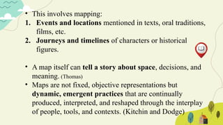 • This involves mapping:
1. Events and locations mentioned in texts, oral traditions,
films, etc.
2. Journeys and timelines of characters or historical
figures.
• A map itself can tell a story about space, decisions, and
meaning. (Thomas)
• Maps are not fixed, objective representations but
dynamic, emergent practices that are continually
produced, interpreted, and reshaped through the interplay
of people, tools, and contexts. (Kitchin and Dodge)
 