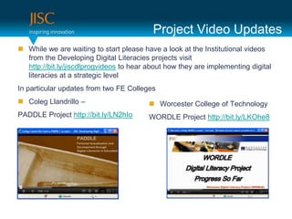 Project Video Updates
 While we are waiting to start please have a look at the Institutional videos
  from the Developing Digital Literacies projects visit
  http://bit.ly/jiscdlprogvideos to hear about how they are implementing digital
  literacies at a strategic level
In particular updates from two FE Colleges
 Coleg Llandrillo –                      Worcester College of Technology
PADDLE Project http://bit.ly/LN2hIo      WORDLE Project http://bit.ly/LKOhe8
 