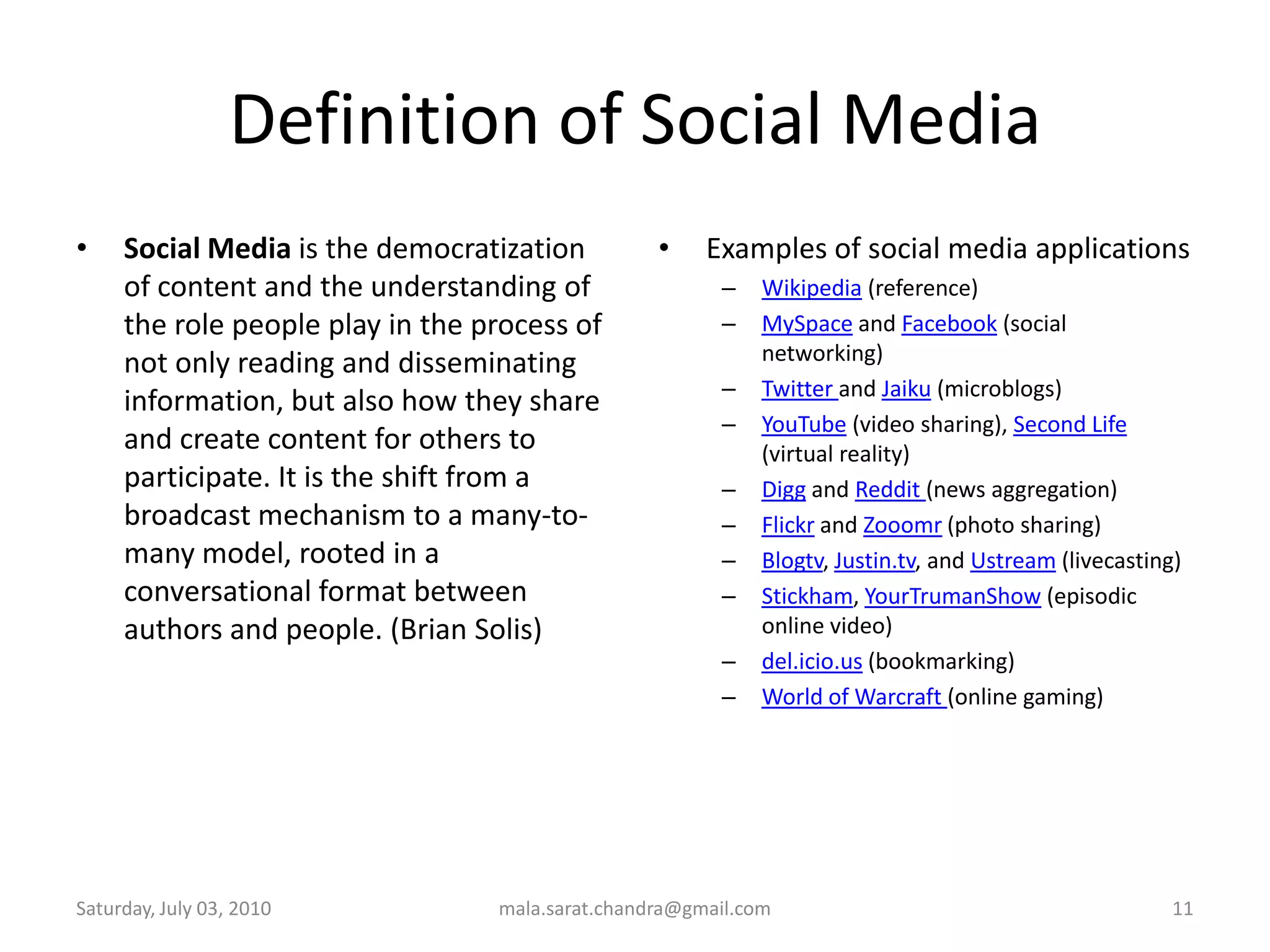 Definition of Social MediaSocial Media is the democratization of content and the understanding of the role people play in the process of not only reading and disseminating information, but also how they share and create content for others to participate. It is the shift from a broadcast mechanism to a many-to-many model, rooted in a conversational format between authors and people. (Brian Solis)Examples of social media applications Wikipedia (reference)MySpace and Facebook (social networking)Twitter and Jaiku (microblogs)YouTube (video sharing), Second Life (virtual reality)Digg and Reddit (news aggregation)Flickr and Zooomr (photo sharing)Blogtv, Justin.tv, and Ustream (livecasting)Stickham, YourTrumanShow (episodic online video)del.icio.us (bookmarking)World of Warcraft (online gaming)Wednesday, June 30, 2010mala.sarat.chandra@gmail.com11
