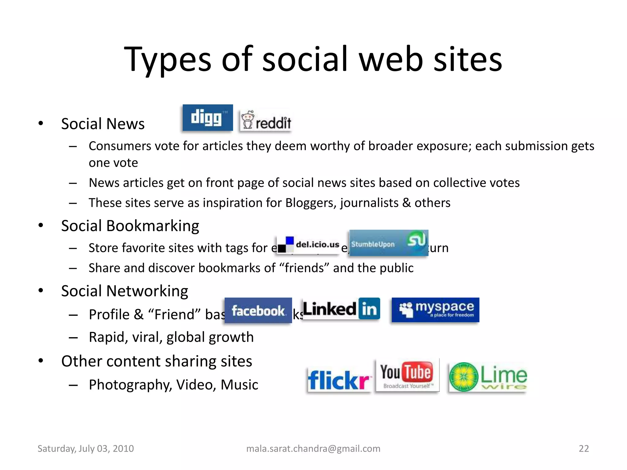 Types of social web sitesSocial NewsConsumers vote for articles they deem worthy of broader exposure; each submission gets one voteNews articles get on front page of social news sites based on collective votesThese sites serve as inspiration for Bloggers, journalists & othersSocial Bookmarking Store favorite sites with tags for easy, anytime, anywhere returnShare and discover bookmarks of “friends” and the publicSocial NetworkingProfile & “Friend” based networksRapid, viral, global growthOther content sharing sitesPhotography, Video, MusicWednesday, June 30, 2010mala.sarat.chandra@gmail.com22