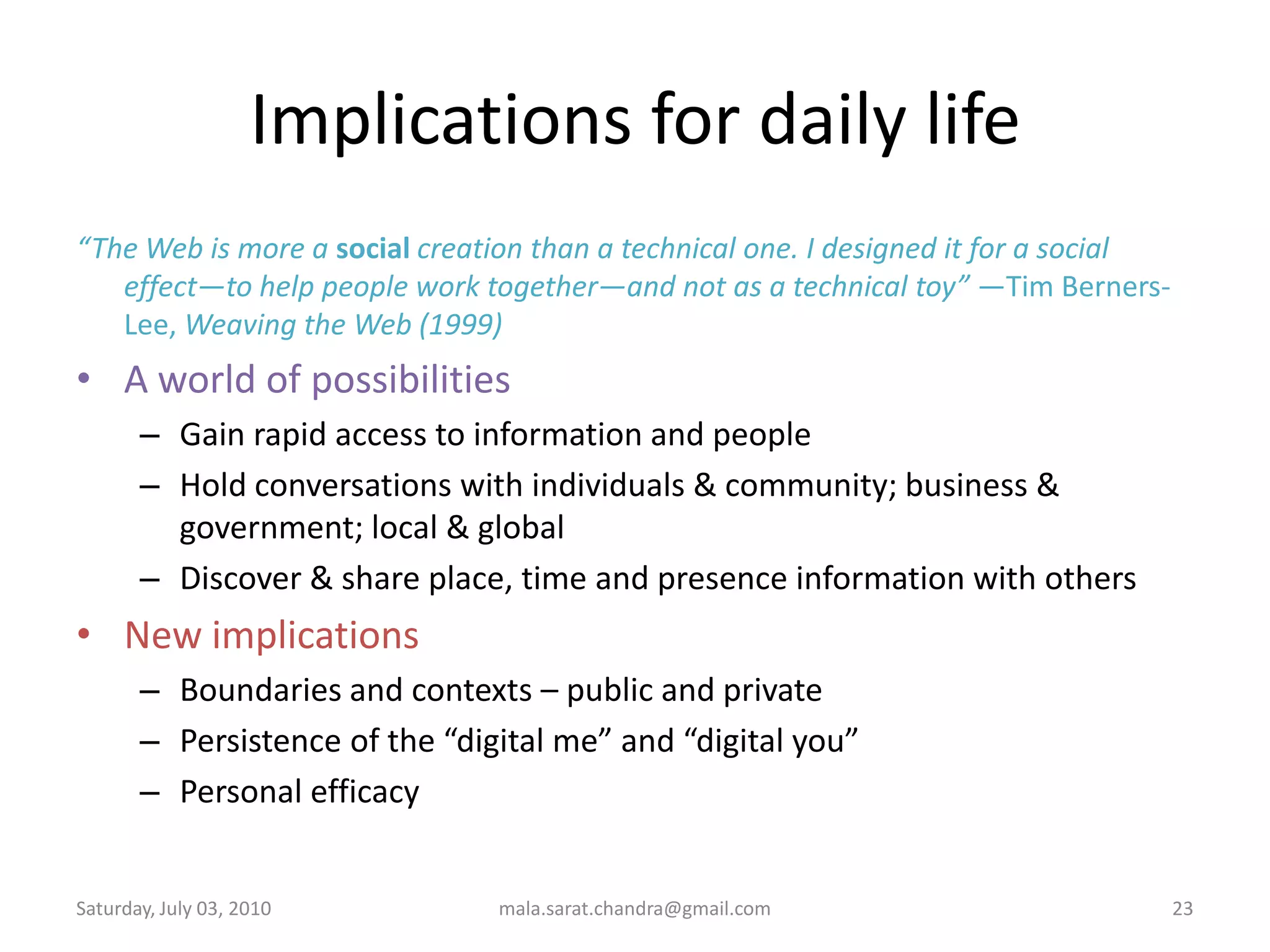 Implications for daily life“The Web is more a socialcreationthan a technical one. I designed it for a social effect—to help people work together—and not as a technical toy” —Tim Berners-Lee, Weaving the Web (1999)A world of possibilities Gain rapid access to information and people Hold conversations with individuals & community; business & government; local & globalDiscover & share place, time and presence information with othersNew implicationsBoundaries and contexts – public and privatePersistence of the “digital me” and “digital you” Personal efficacyWednesday, June 30, 2010mala.sarat.chandra@gmail.com23