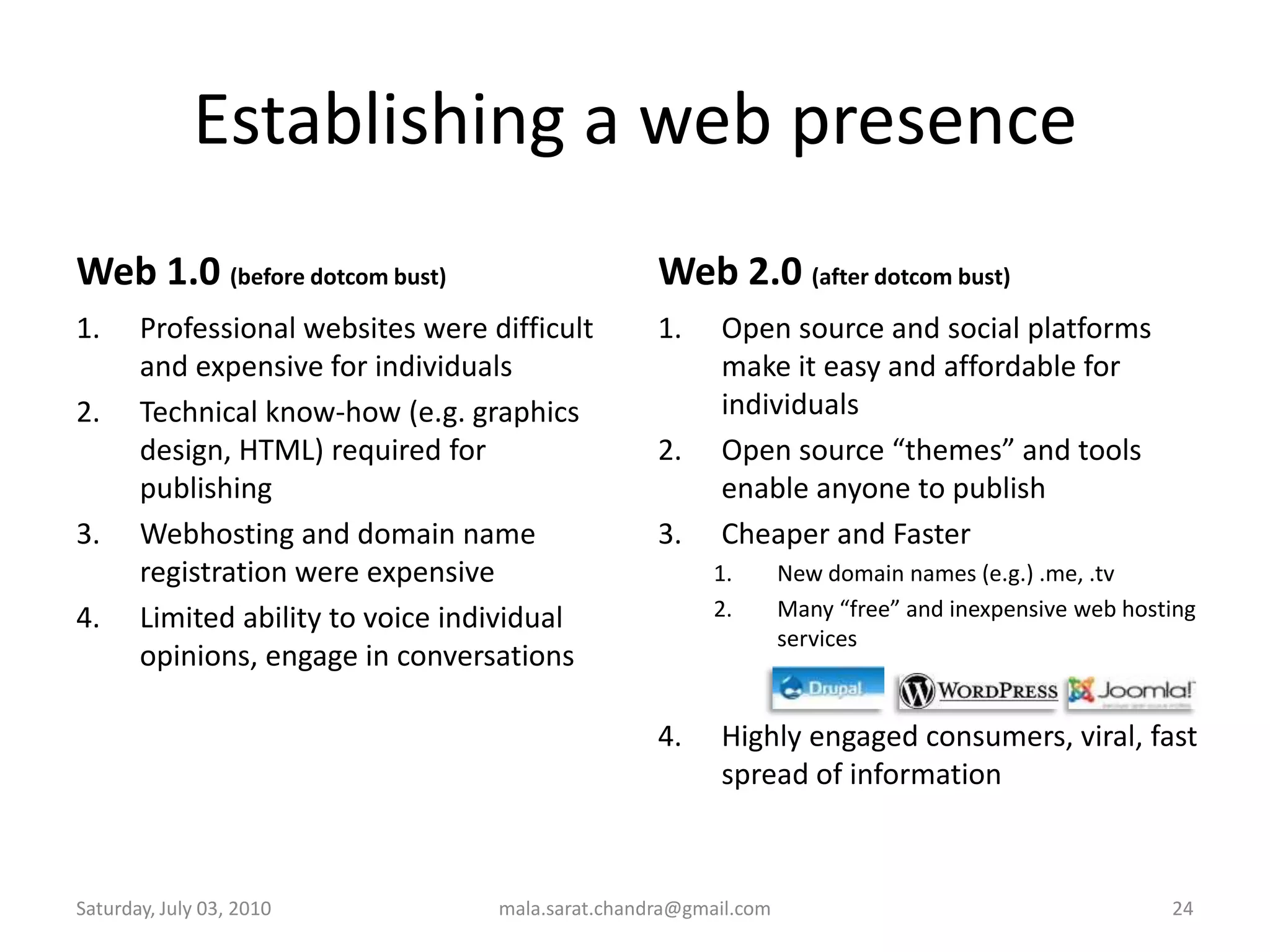 Establishing a web presenceWeb 1.0 (before dotcom bust)Professional websites were difficult and expensive for individualsTechnical know-how (e.g. graphics design, HTML) required for publishingWebhosting and domain name registration were expensiveLimited ability to voice individual opinions, engage in conversationsWeb 2.0 (after dotcom bust)Open source and social platforms make it easy and affordable for individualsOpen source “themes” and tools enable anyone to publishCheaper and FasterNew domain names (e.g.) .me, .tvMany “free” and inexpensive web hosting servicesHighly engaged consumers, viral, fast spread of informationWednesday, June 30, 2010mala.sarat.chandra@gmail.com24