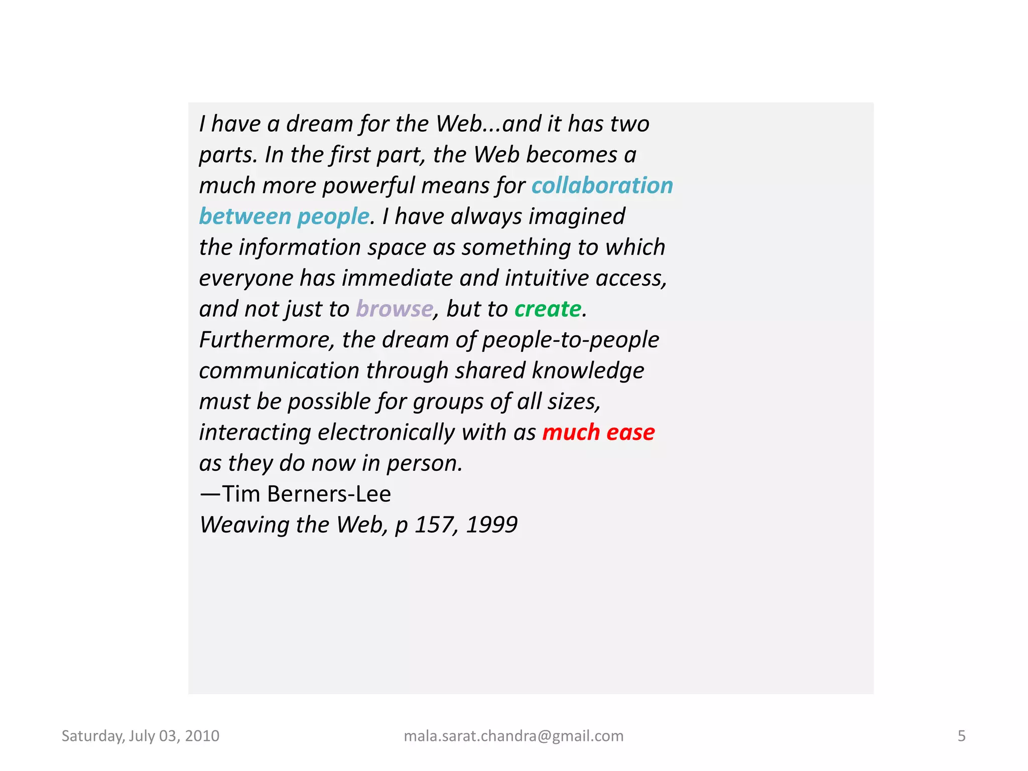 Wednesday, June 30, 2010mala.sarat.chandra@gmail.com5I have a dream for the Web...and it has twoparts. In the first part, the Web becomes amuch more powerful means for collaborationbetween people. I have always imaginedthe information space as something to whicheveryone has immediate and intuitive access,and not just to browse, but to create.Furthermore, the dream of people-to-peoplecommunication through shared knowledgemust be possible for groups of all sizes,interacting electronically with as much easeas they do now in person.—Tim Berners-LeeWeaving the Web, p 157, 1999