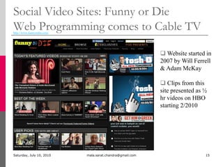 Social Video Sites: Funny or DieWeb Programming comes to Cable TVMonday, July 05, 2010mala.sarat.chandra@gmail.com15http://www.funnyordie.com/ Website started in    2007 by Will Ferrell & Adam McKay
