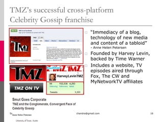  Clips from this site presented as ½ hr videos on HBO starting 2/2010TMZ’s successful cross-platform Celebrity Gossip franchiseSunday, July 04, 2010mala.sarat.chandra@gmail.com16“Immediacy of a blog, technology of new media and content of a tabloid”    - Anne Helen PetersenFounded by Harvey Levin, backed by Time WarnerIncludes a website, TV episodes aired through Fox, The CW and MyNetworkTV affiliates