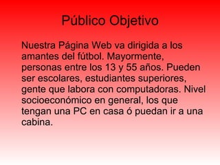 Público Objetivo Nuestra Página Web va dirigida a los amantes del fútbol. Mayormente, personas entre los 13 y 55 años. Pueden ser escolares, estudiantes superiores, gente que labora con computadoras. Nivel socioeconómico en general, los que tengan una PC en casa ó puedan ir a una cabina. 