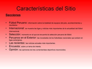 Características del Sitio Secciones Fútbol Peruano:  información sobre la totalidad de equipos del país, acontecimientos y resultados. Internacional:  se muestra las ligas y noticias más importantes de la actualidad del fútbol internacional.   Selección:  momento en el que se encuentra la selección peruana de fútbol.  Peruanos en el Exterior:  las novedades de los futbolistas nacionales que actúan en ligas extranjeras. Las recientes:  las noticias actuales más importantes.  Encuesta:  sobre un tema de interés. Opinión:  las opiniones de tres comentaristas deportivos reconocidos.  