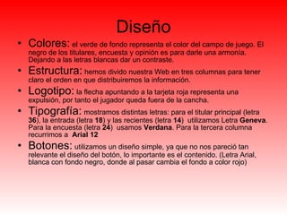 Diseño Colores:   el verde de fondo representa el color del campo de juego. El negro de los titulares, encuesta y opinión es para darle una armonía. Dejando a las letras blancas dar un contraste. Estructura:   hemos divido nuestra Web en tres columnas para tener claro el orden en que distribuiremos la información.  Logotipo:   la flecha apuntando a la tarjeta roja representa una expulsión, por tanto el jugador queda fuera de la cancha.  Tipografía:   mostramos distintas letras: para el titular principal (letra  36 ), la entrada (letra  18 ) y las recientes (letra  14 )  utilizamos Letra  Geneva . Para la encuesta (letra  24 )  usamos  Verdana . Para la tercera columna recurrimos a  Arial 12 Botones:   utilizamos un diseño simple, ya que no nos pareció tan relevante el diseño del botón, lo importante es el contenido. (Letra Arial, blanca con fondo negro, donde al pasar cambia el fondo a color rojo) 