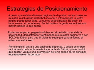 Estrategias de Posicionamiento A pesar que existen diversas páginas de deportes, en las cuales se muestra la actualidad del fútbol nacional e internacional, nuestra página puede tener éxito, ya que es especializada. Es decir, se basa sólo en el deporte rey. Por tal motivo, la gente encontrará con mayor rapidez lo que busca.  Podemos empezar, pegando afiches en el periódico mural de la universidad, demostrando y reafimando que nuestra página va a ser SÓLO de fútbol, para que el visitante sepa que ganará tiempo al entrar a nuestra Web.  Por ejemplo si entra a una página de deportes, y desea enterarse rápidamente de la noticia más importante de Fútbol, quizás tendrá que buscar, ya que una información de tenis puede ser la principal, mostrándose en la portada.  