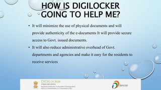 HOW IS DIGILOCKER
GOING TO HELP ME?
• It will minimize the use of physical documents and will
provide authenticity of the e-documents It will provide secure
access to Govt. issued documents.
• It will also reduce administrative overhead of Govt.
departments and agencies and make it easy for the residents to
receive services
 