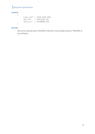 Requester Specification
9
FORMAT
{
'user_ref' : YOUR_USER_REF,
'doc_id' : YOUR_DOC_ID,
'doc_url' : DOCUMENT_URL
}
RETURN
The service should return ‘SUCCESS’ if the file is successfully stored or ‘FAILURE’ in
case of failure.
 