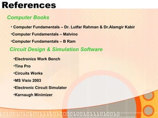 References
Computer Books
• Computer Fundamentals – Dr. Lutfar Rahman & Dr.Alamgir Kabir
•Computer Fundamentals – Malvino
•Computer Fundamentals – B Ram
Circuit Design & Simulation Software
•Electronics Work Bench
•Tina Pro
•Circuits Works
•MS Visio 2003
•Electronic Circuit Simulator
•Karnaugh Minimizer
 