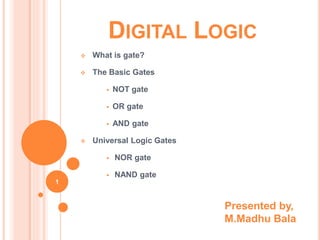 DIGITAL LOGIC
 What is gate?
 The Basic Gates
 NOT gate
 OR gate
 AND gate
 Universal Logic Gates
 NOR gate
 NAND gate
1
Presented by,
M.Madhu Bala
 