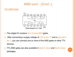 TTL AND Gates
 This digital IC contains four 2-input AND gates.
 After connecting a supply voltage of +5V to pin 14 and a ground to
pin 7, you can connect one or more of the AND gates to other TTL
devices.
 TTL AND gates are also available in triple 3-input and dual 4-input
packages.
11
AND GATE (CONT..)
 