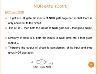 NOT from NOR
 To get a NOT gate, tie inputs of NOR gate together so that there is
only one input to the circuit.
 If input is 0, then both the inputs to NOR gate are 0 that gives output
1.
 Similarly, if input is 1, both the inputs to NOR gate are 1 that gives
output 0.
 Therefore the output of circuit is complement of its input and thus
gives NOT operation.
18
NOR GATE (CONT.)
 