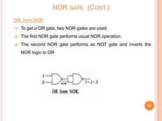 OR from NOR
 To get a OR gate, two NOR gates are used.
 The first NOR gate performs usual NOR operation.
 The second NOR gate performs as NOT gate and inverts the
NOR logic to OR
19
NOR GATE (CONT.)
A+B
 