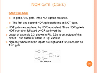 AND from NOR
 To get a AND gate, three NOR gates are used.
 The first and second NOR gate performs as NOT gate.
 NOT gates are replaced by NOR equivalent. Since NOR gate is
NOT operation followed by OR we invert the
 output of example 2.3, shown in Fig. 2.9b to get output of this
circuit. Thus output of circuit in Fig. 2.2 lc is
 high only when both the inputs are high and it functions like an
AND gate.
20
NOR GATE (CONT.)
 