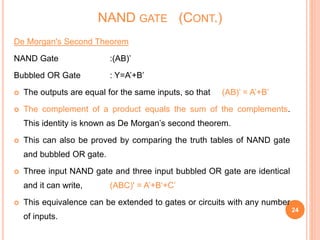 De Morgan's Second Theorem
NAND Gate :(AB)’
Bubbled OR Gate : Y=A’+B’
 The outputs are equal for the same inputs, so that (AB)’ = A’+B’
 The complement of a product equals the sum of the complements.
This identity is known as De Morgan’s second theorem.
 This can also be proved by comparing the truth tables of NAND gate
and bubbled OR gate.
 Three input NAND gate and three input bubbled OR gate are identical
and it can write, (ABC)' = A’+B‘+C’
 This equivalence can be extended to gates or circuits with any number
of inputs.
24
NAND GATE (CONT.)
 