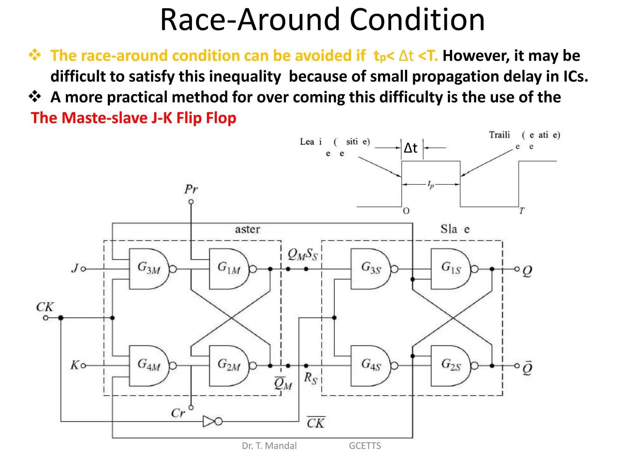 Race-Around Condition
Dr. T. Mandal GCETTS
 The race-around condition can be avoided if tp< ∆t <T. However, it may be
difficult to satisfy this inequality because of small propagation delay in ICs.
 A more practical method for over coming this difficulty is the use of the
The Maste-slave J-K Flip Flop
∆t
 