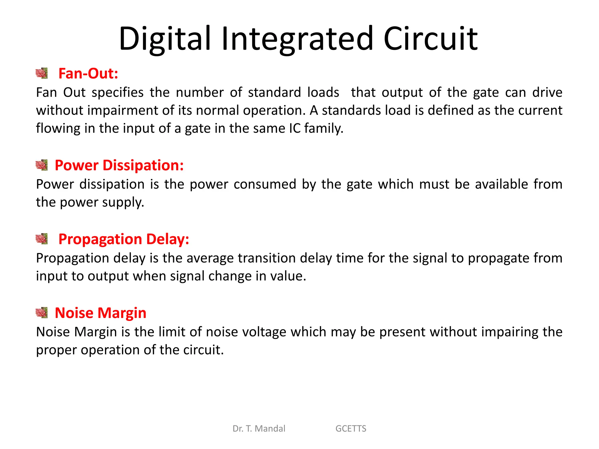 Digital Integrated Circuit
Dr. T. Mandal GCETTS
Fan-Out:
Fan Out specifies the number of standard loads that output of the gate can drive
without impairment of its normal operation. A standards load is defined as the current
flowing in the input of a gate in the same IC family.
Power Dissipation:
Power dissipation is the power consumed by the gate which must be available from
the power supply.
Propagation Delay:
Propagation delay is the average transition delay time for the signal to propagate from
input to output when signal change in value.
Noise Margin
Noise Margin is the limit of noise voltage which may be present without impairing the
proper operation of the circuit.
 