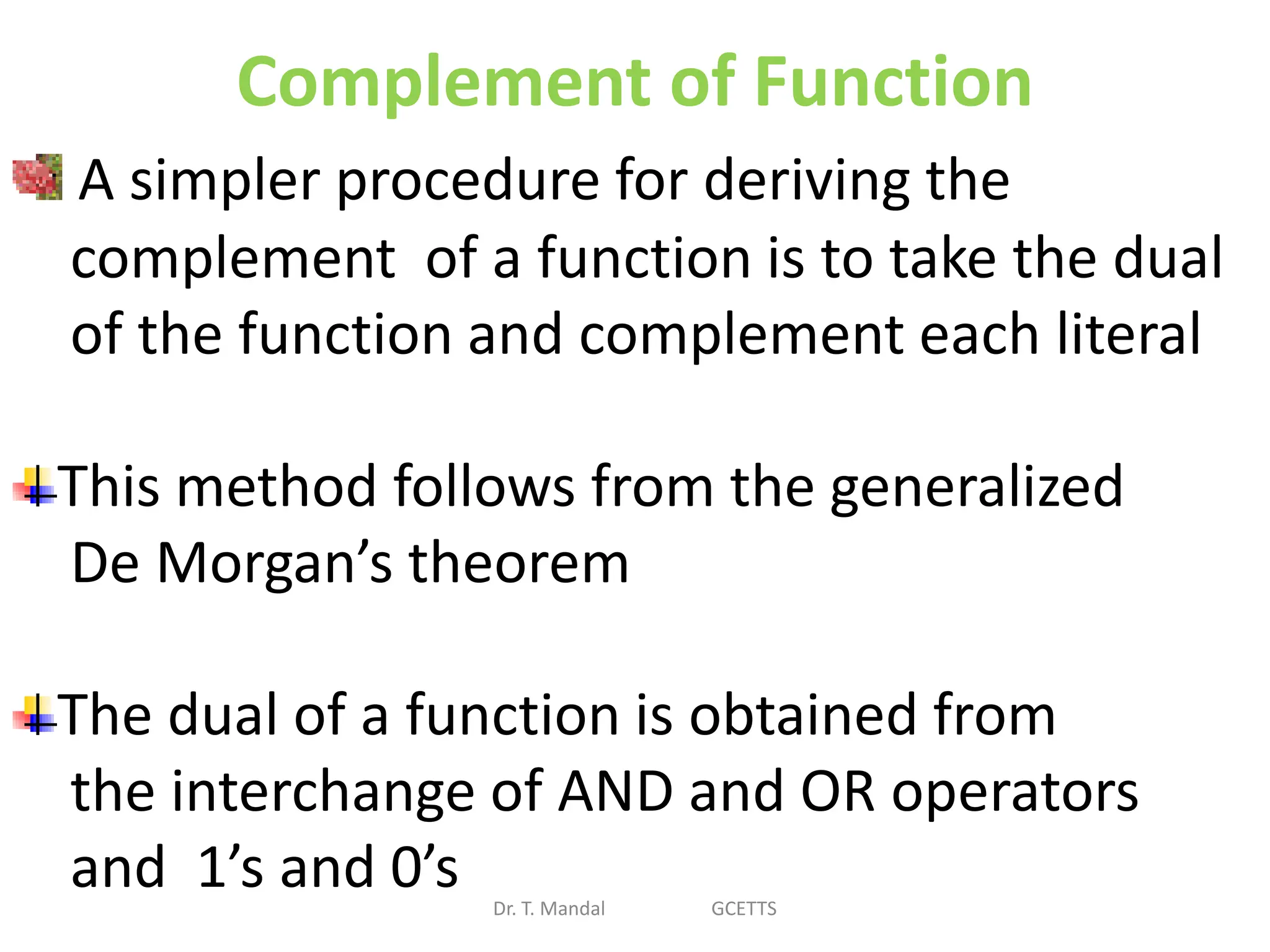 Complement of Function
Dr. T. Mandal GCETTS
A simpler procedure for deriving the
complement of a function is to take the dual
of the function and complement each literal
This method follows from the generalized
De Morgan’s theorem
The dual of a function is obtained from
the interchange of AND and OR operators
and 1’s and 0’s
 