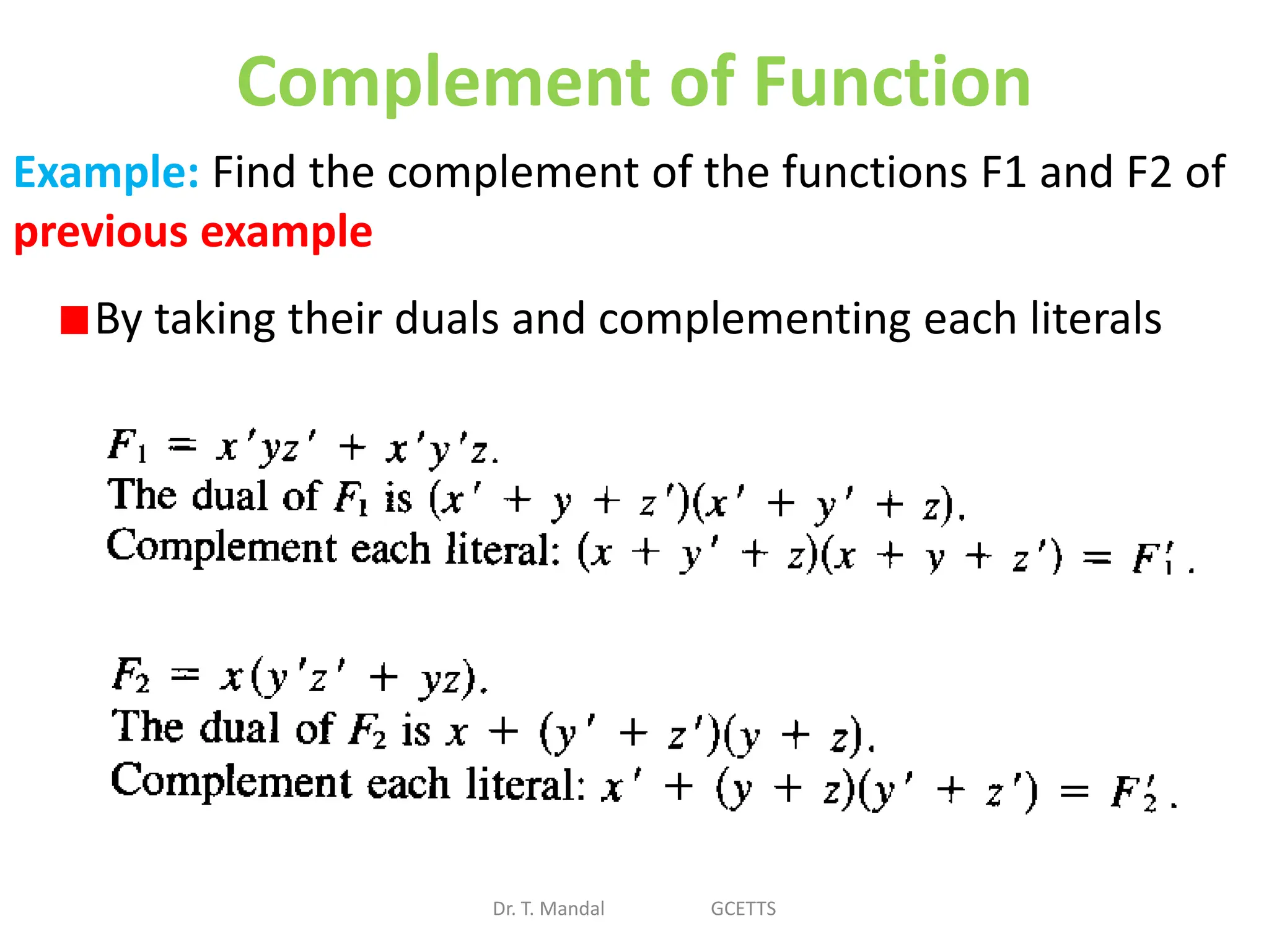 Complement of Function
Dr. T. Mandal GCETTS
Example: Find the complement of the functions F1 and F2 of
previous example
By taking their duals and complementing each literals
 