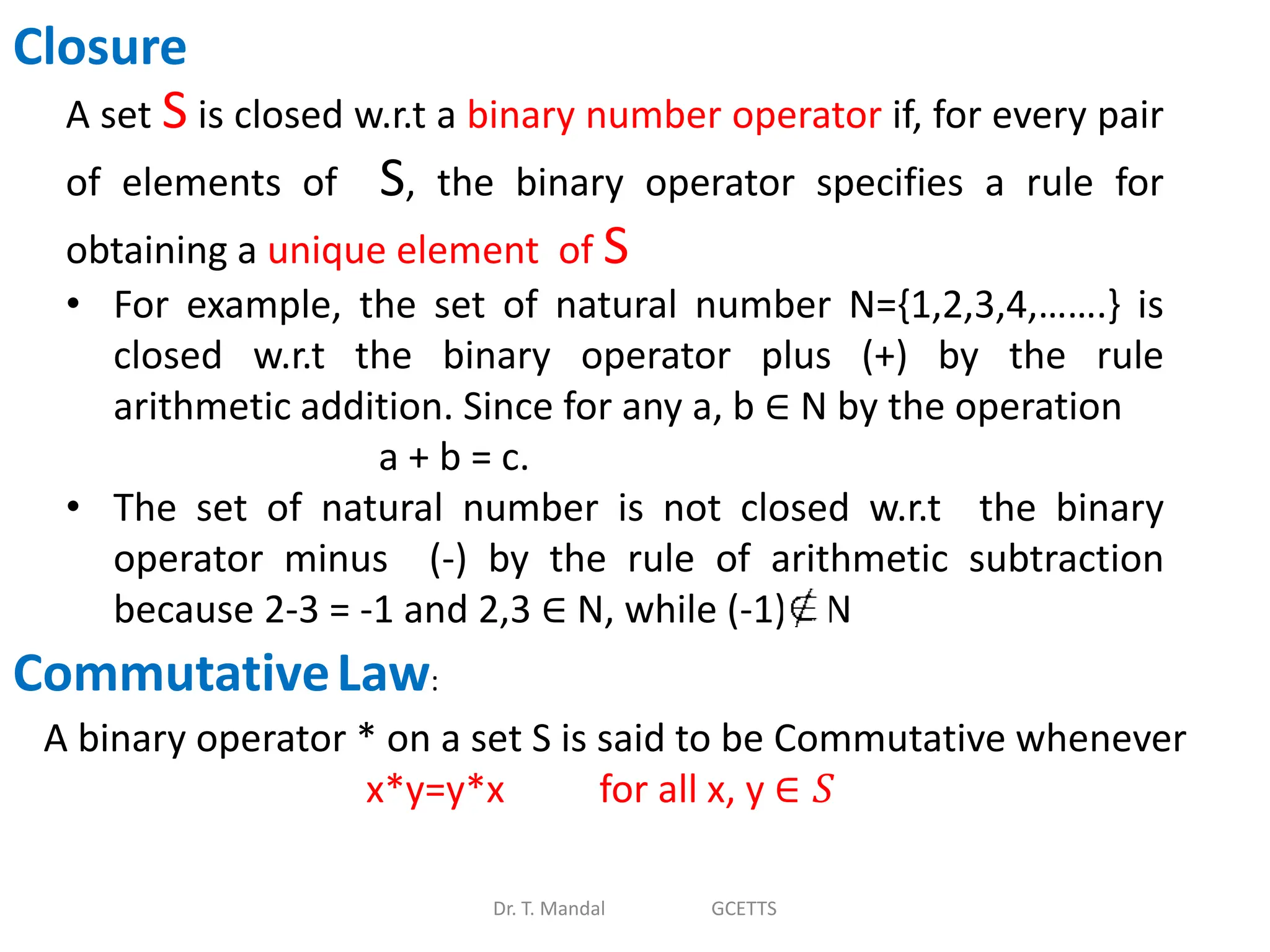 Dr. T. Mandal GCETTS
Closure
A set S is closed w.r.t a binary number operator if, for every pair
of elements of S, the binary operator specifies a rule for
obtaining a unique element of S
• For example, the set of natural number N={1,2,3,4,…….} is
closed w.r.t the binary operator plus (+) by the rule
arithmetic addition. Since for any a, b ∈ N by the operation
a + b = c.
• The set of natural number is not closed w.r.t the binary
operator minus (-) by the rule of arithmetic subtraction
because 2-3 = -1 and 2,3 ∈ N, while (-1) N
CommutativeLaw:
A binary operator * on a set S is said to be Commutative whenever
x*y=y*x for all x, y ∈ 𝑆
 