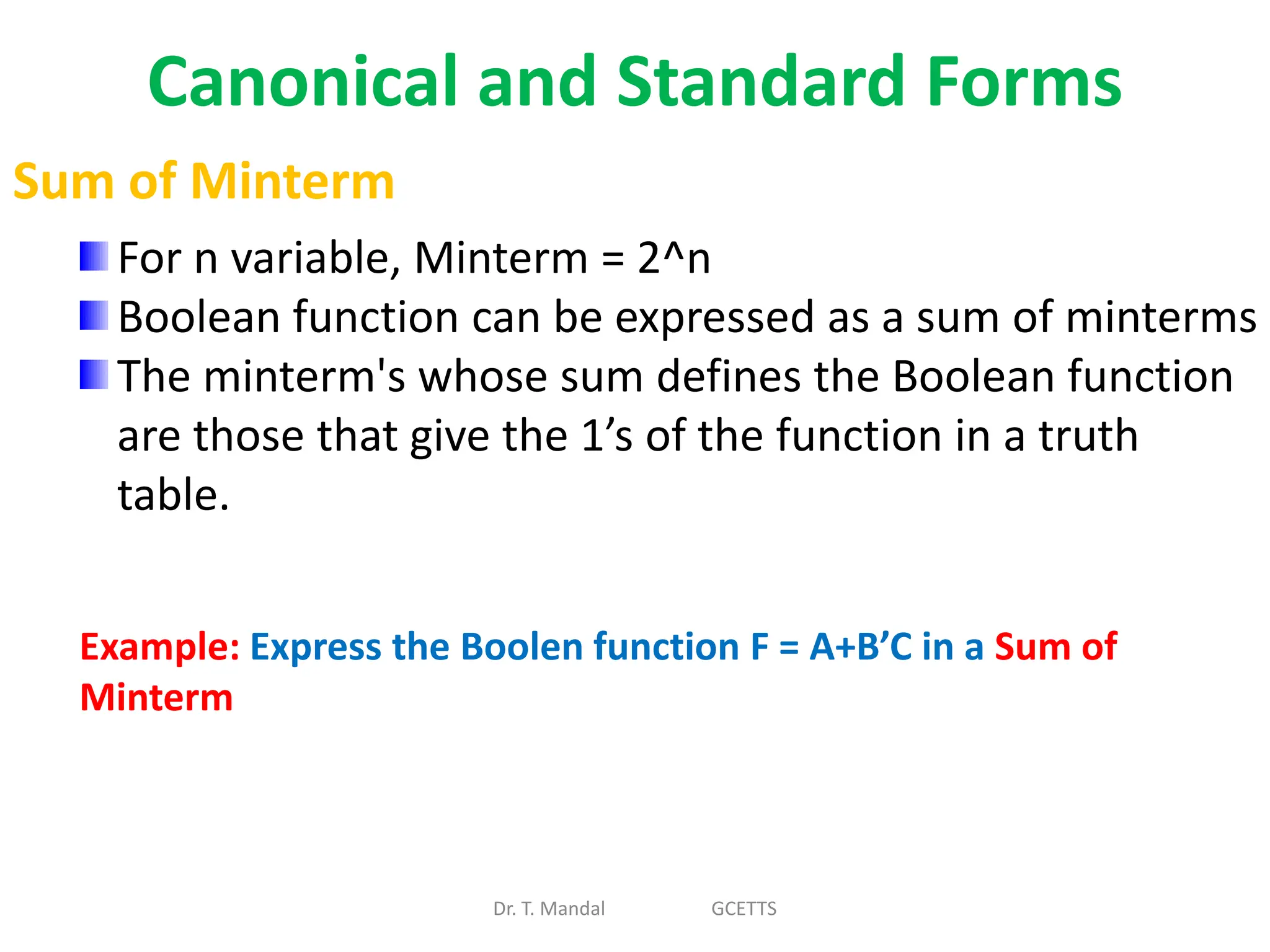 Canonical and Standard Forms
Dr. T. Mandal GCETTS
Sum of Minterm
For n variable, Minterm = 2^n
Boolean function can be expressed as a sum of minterms
The minterm's whose sum defines the Boolean function
are those that give the 1’s of the function in a truth
table.
Example: Express the Boolen function F = A+B’C in a Sum of
Minterm
 