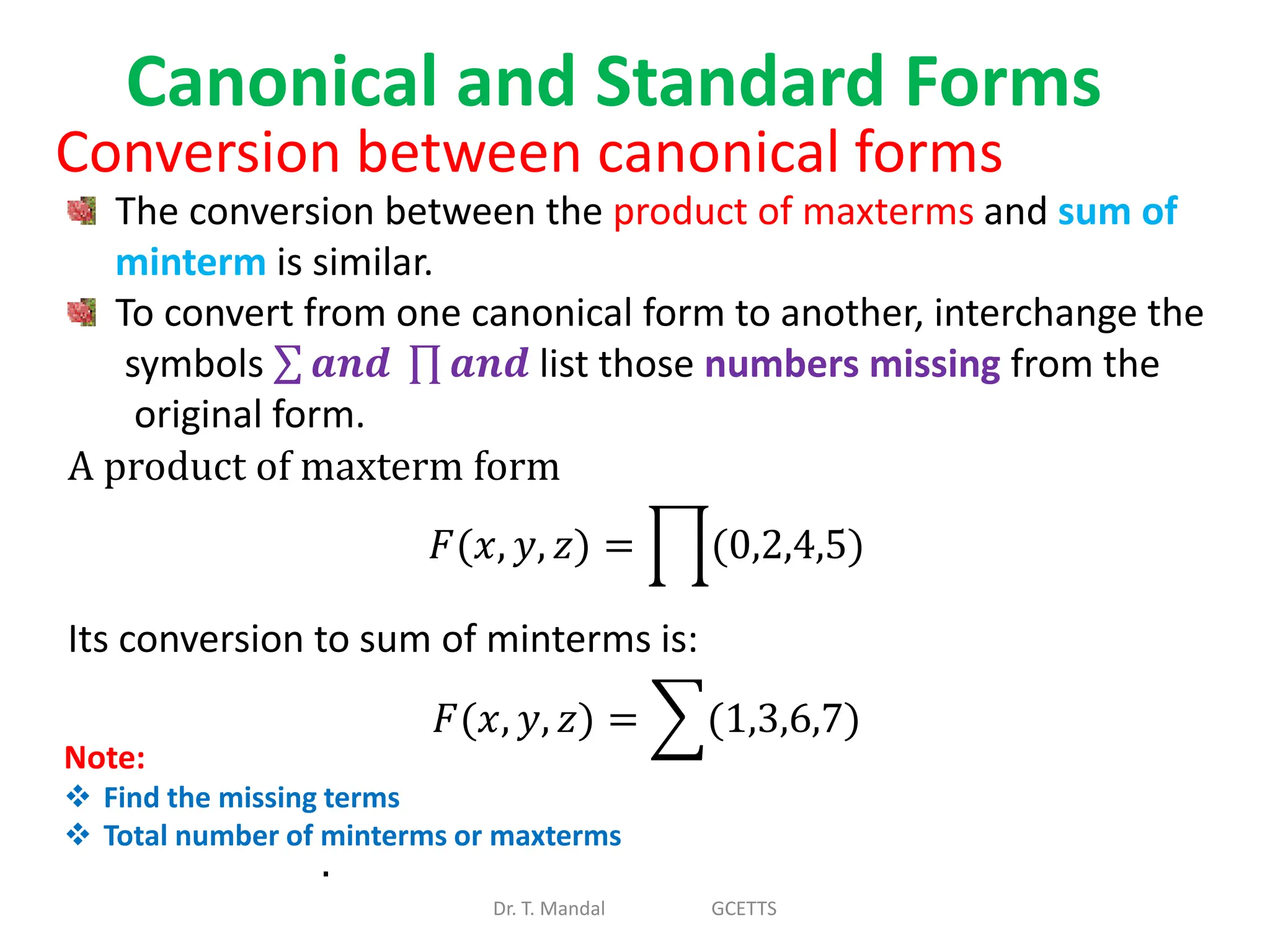 Canonical and Standard Forms
Dr. T. Mandal GCETTS
Conversion between canonical forms
The conversion between the product of maxterms and sum of
minterm is similar.
To convert from one canonical form to another, interchange the
symbols 𝒂𝒏𝒅 𝒂𝒏𝒅 list those numbers missing from the
original form.
A product of maxterm form
𝐹(𝑥, 𝑦, 𝑧) = (0,2,4,5)
Its conversion to sum of minterms is:
𝐹(𝑥, 𝑦, 𝑧) = (1,3,6,7)
.
Note:
 Find the missing terms
 Total number of minterms or maxterms
 