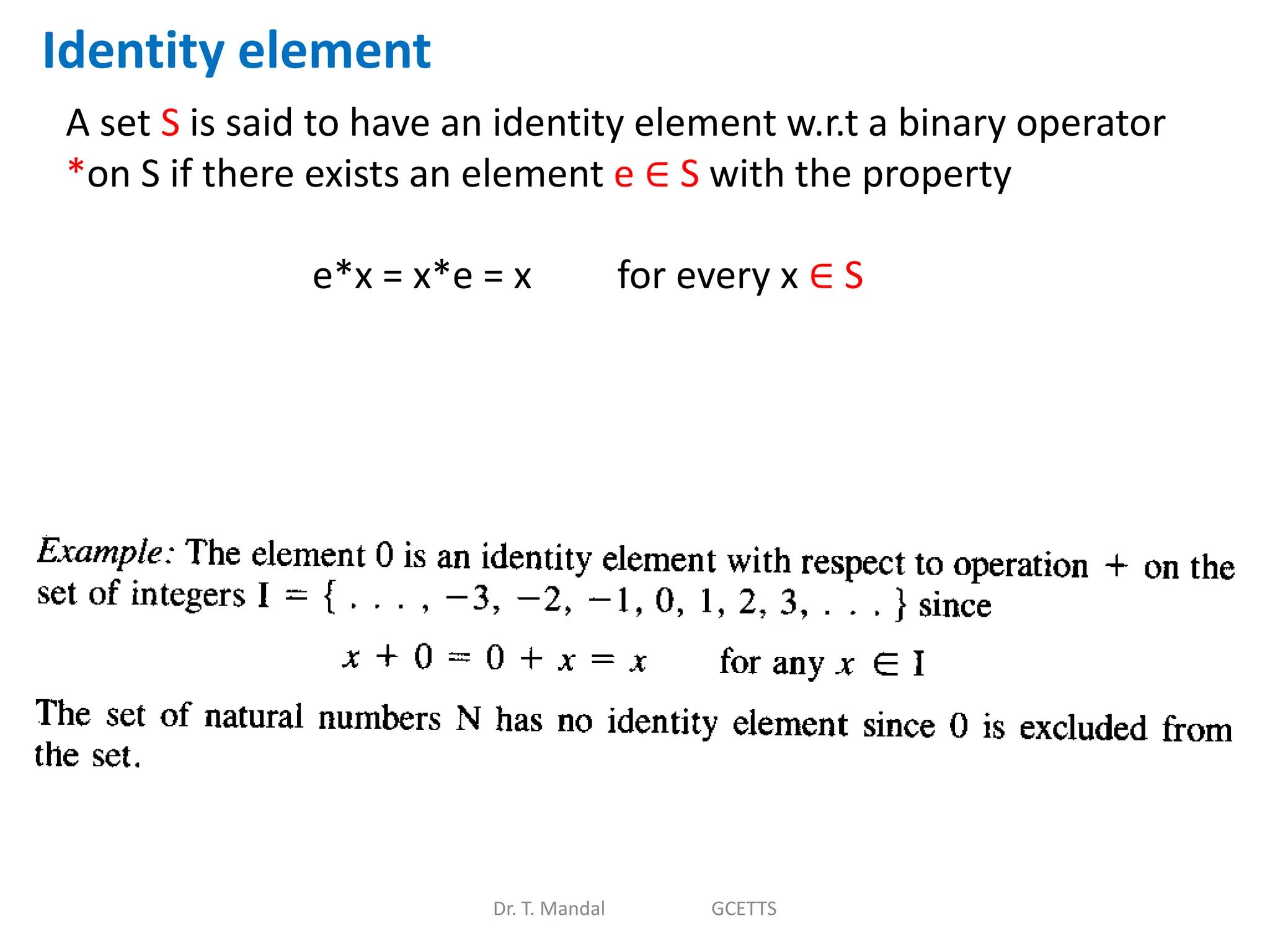 Dr. T. Mandal GCETTS
Identity element
A set S is said to have an identity element w.r.t a binary operator
*on S if there exists an element e ∈ S with the property
e*x = x*e = x for every x ∈ S
 