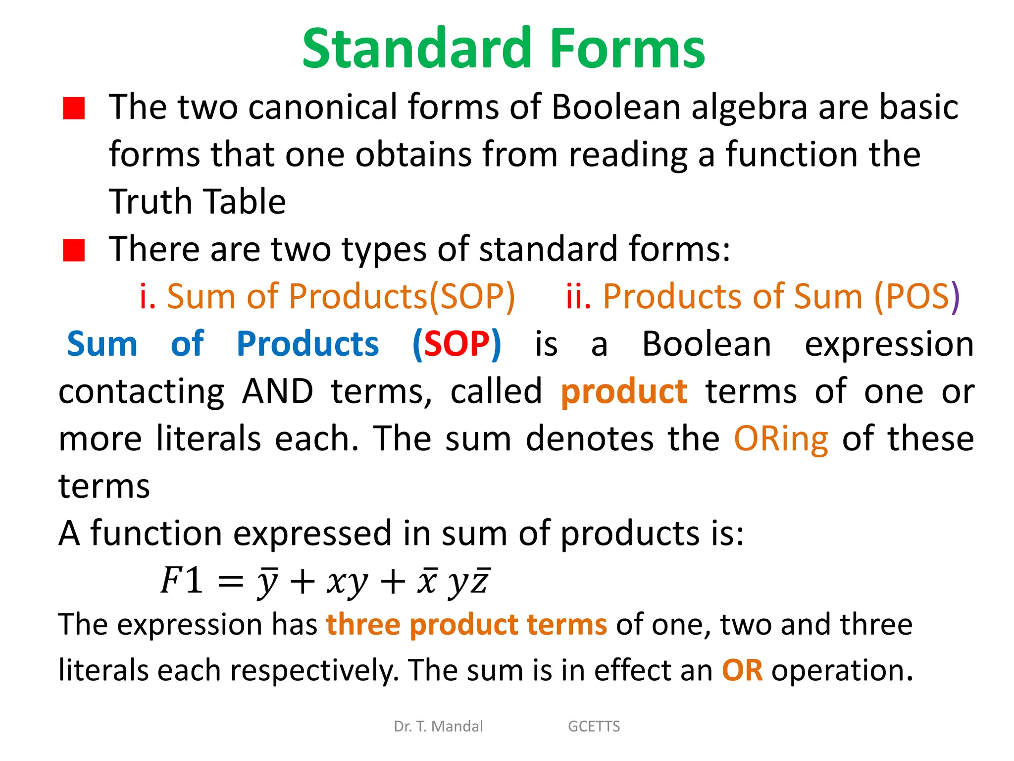 Standard Forms
Dr. T. Mandal GCETTS
The two canonical forms of Boolean algebra are basic
forms that one obtains from reading a function the
Truth Table
There are two types of standard forms:
i. Sum of Products(SOP) ii. Products of Sum (POS)
Sum of Products (SOP) is a Boolean expression
contacting AND terms, called product terms of one or
more literals each. The sum denotes the ORing of these
terms
A function expressed in sum of products is:
𝐹1 = 𝑦 + 𝑥𝑦 + 𝑥 𝑦𝑧
The expression has three product terms of one, two and three
literals each respectively. The sum is in effect an OR operation.
 
