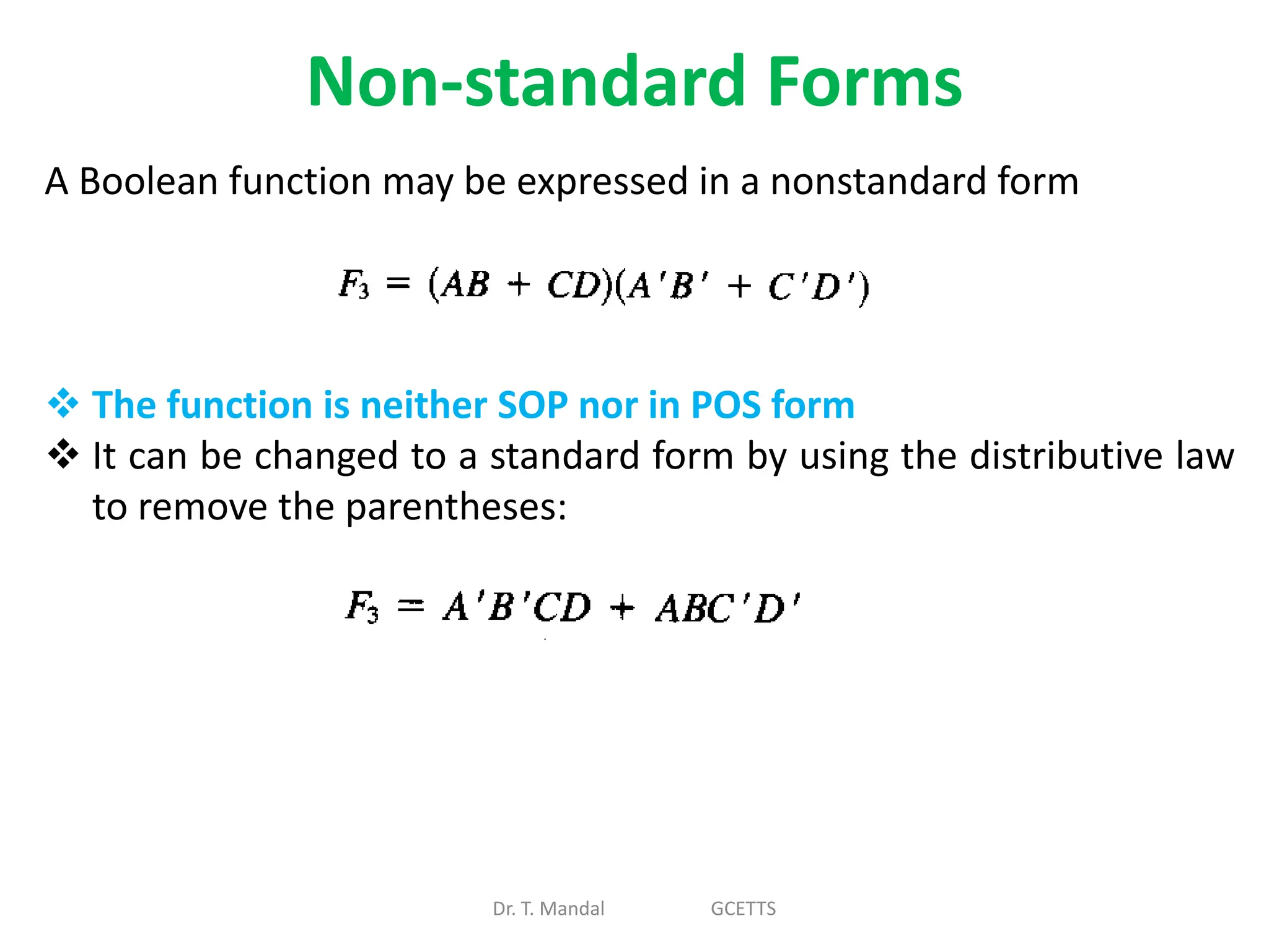 Non-standard Forms
Dr. T. Mandal GCETTS
A Boolean function may be expressed in a nonstandard form
 The function is neither SOP nor in POS form
 It can be changed to a standard form by using the distributive law
to remove the parentheses:
 
