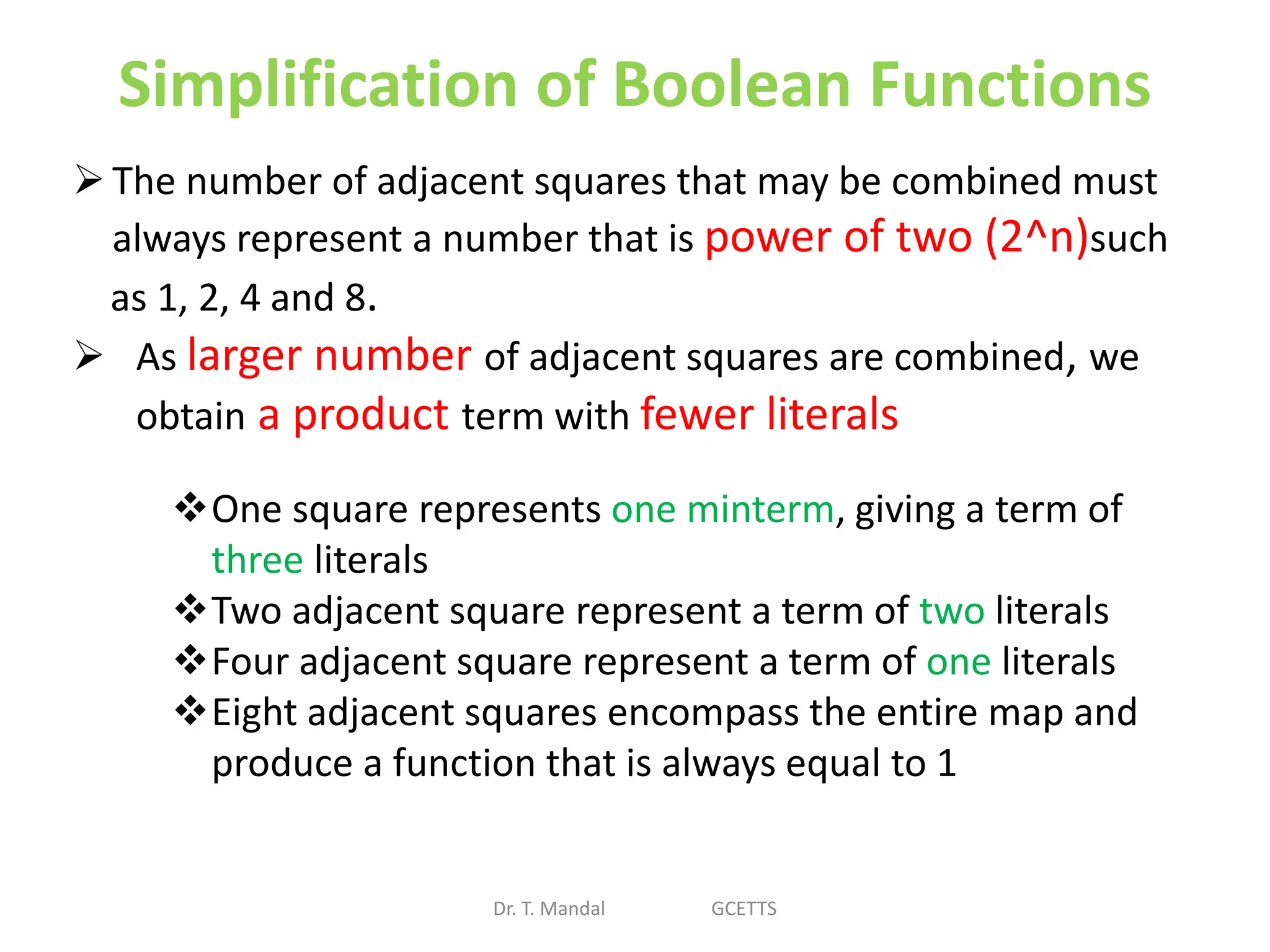 Simplification of Boolean Functions
Dr. T. Mandal GCETTS
The number of adjacent squares that may be combined must
always represent a number that is power of two (2^n)such
as 1, 2, 4 and 8.
 As larger number of adjacent squares are combined, we
obtain a product term with fewer literals
One square represents one minterm, giving a term of
three literals
Two adjacent square represent a term of two literals
Four adjacent square represent a term of one literals
Eight adjacent squares encompass the entire map and
produce a function that is always equal to 1
 