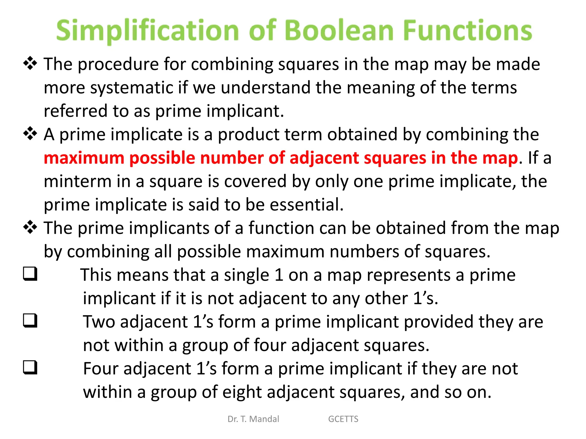 Dr. T. Mandal GCETTS
 The procedure for combining squares in the map may be made
more systematic if we understand the meaning of the terms
referred to as prime implicant.
 A prime implicate is a product term obtained by combining the
maximum possible number of adjacent squares in the map. If a
minterm in a square is covered by only one prime implicate, the
prime implicate is said to be essential.
 The prime implicants of a function can be obtained from the map
by combining all possible maximum numbers of squares.
 This means that a single 1 on a map represents a prime
implicant if it is not adjacent to any other 1’s.
 Two adjacent 1’s form a prime implicant provided they are
not within a group of four adjacent squares.
 Four adjacent 1’s form a prime implicant if they are not
within a group of eight adjacent squares, and so on.
 