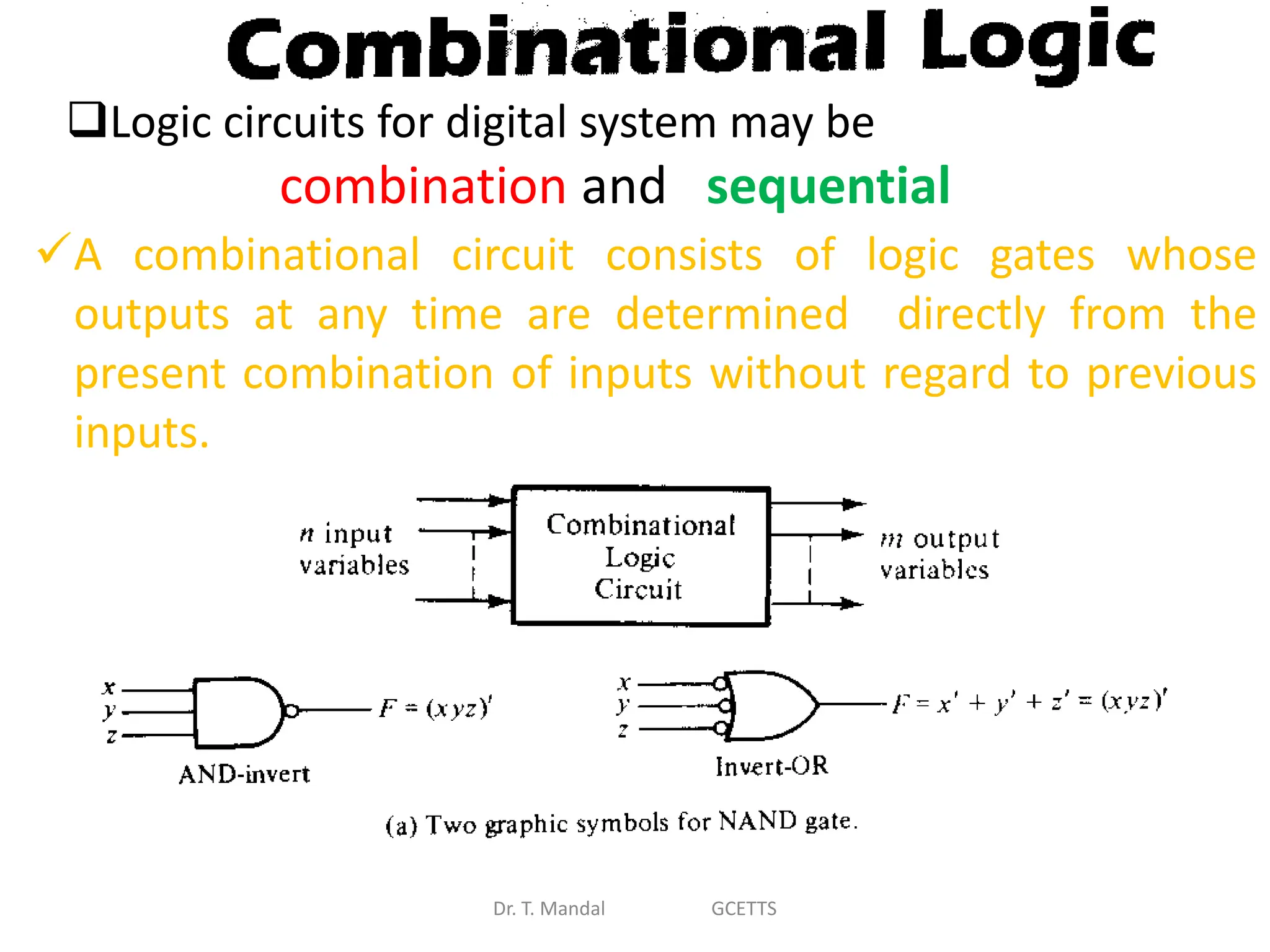 Dr. T. Mandal GCETTS
Logic circuits for digital system may be
combination and sequential
A combinational circuit consists of logic gates whose
outputs at any time are determined directly from the
present combination of inputs without regard to previous
inputs.
 