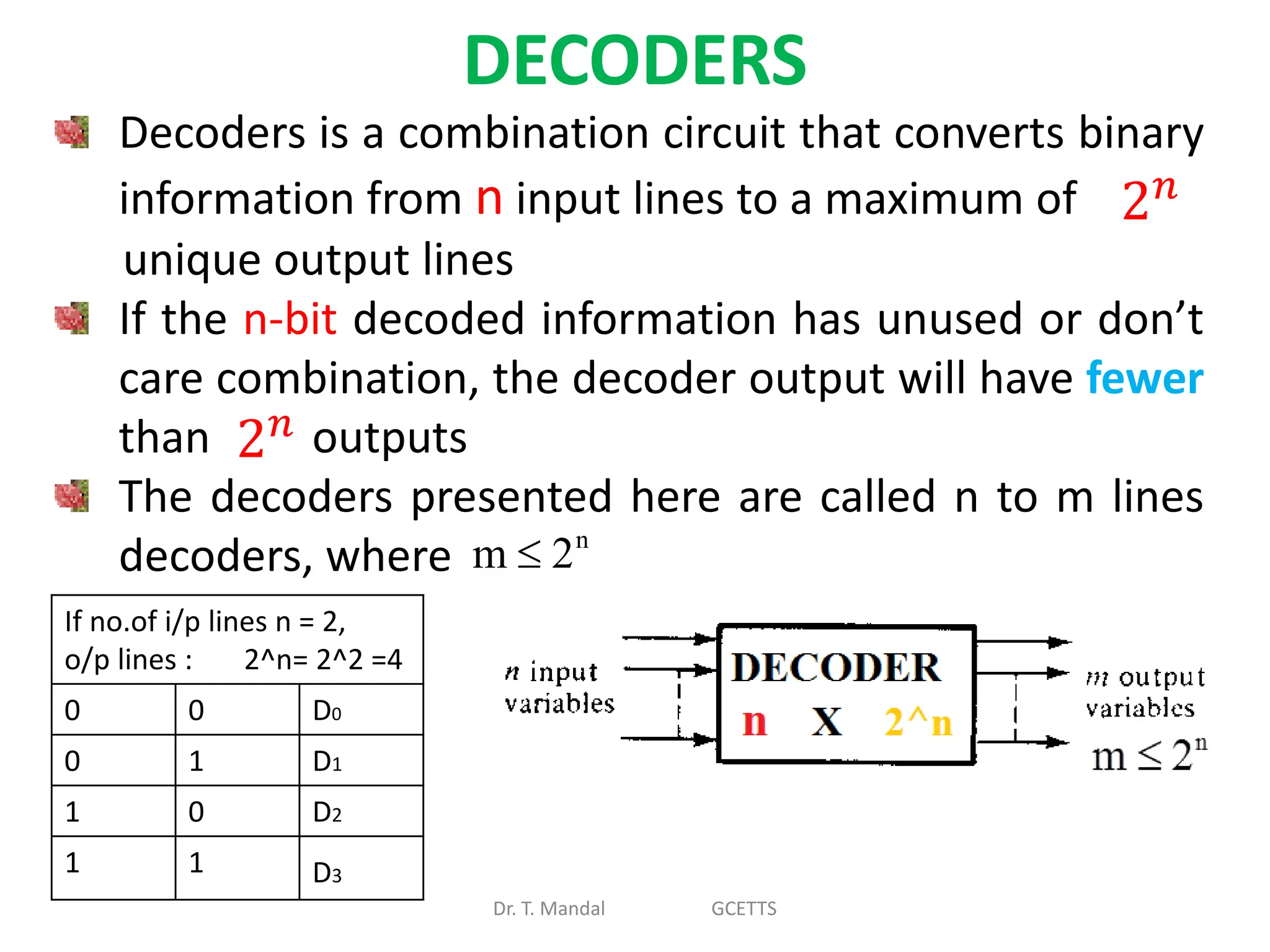 DECODERS
Dr. T. Mandal GCETTS
Decoders is a combination circuit that converts binary
information from n input lines to a maximum of
unique output lines
If the n-bit decoded information has unused or don’t
care combination, the decoder output will have fewer
than outputs
The decoders presented here are called n to m lines
decoders, where
2𝑛
2𝑛
n
2
m 
If no.of i/p lines n = 2,
o/p lines : 2^n= 2^2 =4
0 0 D0
0 1 D1
1 0 D2
1 1 D3
 