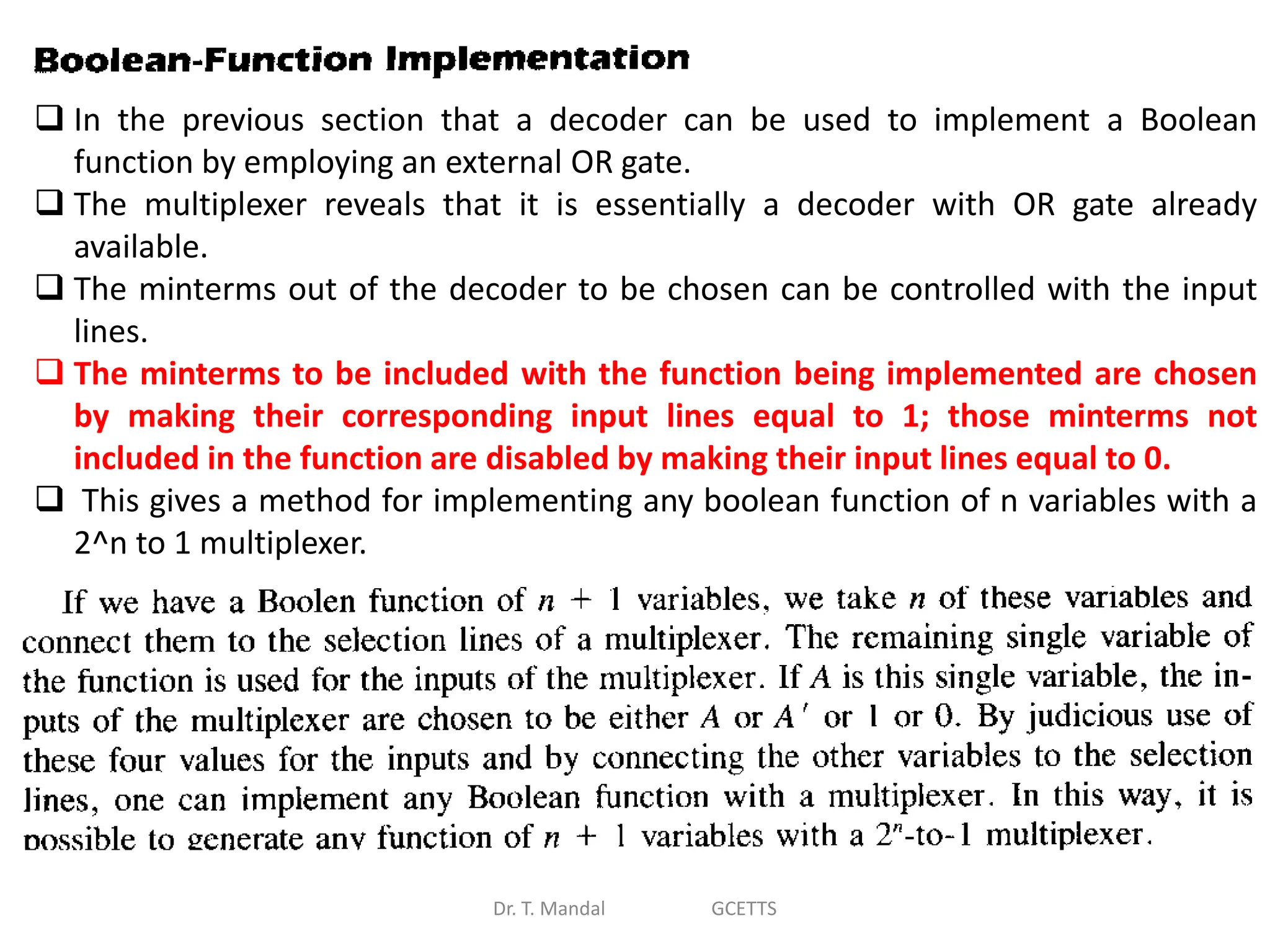 Dr. T. Mandal GCETTS
 In the previous section that a decoder can be used to implement a Boolean
function by employing an external OR gate.
 The multiplexer reveals that it is essentially a decoder with OR gate already
available.
 The minterms out of the decoder to be chosen can be controlled with the input
lines.
 The minterms to be included with the function being implemented are chosen
by making their corresponding input lines equal to 1; those minterms not
included in the function are disabled by making their input lines equal to 0.
 This gives a method for implementing any boolean function of n variables with a
2^n to 1 multiplexer.
 