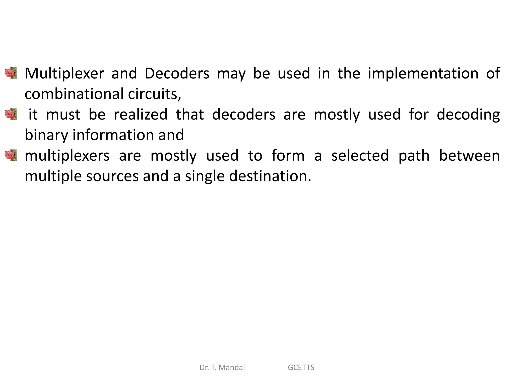 Dr. T. Mandal GCETTS
Multiplexer and Decoders may be used in the implementation of
combinational circuits,
it must be realized that decoders are mostly used for decoding
binary information and
multiplexers are mostly used to form a selected path between
multiple sources and a single destination.
 