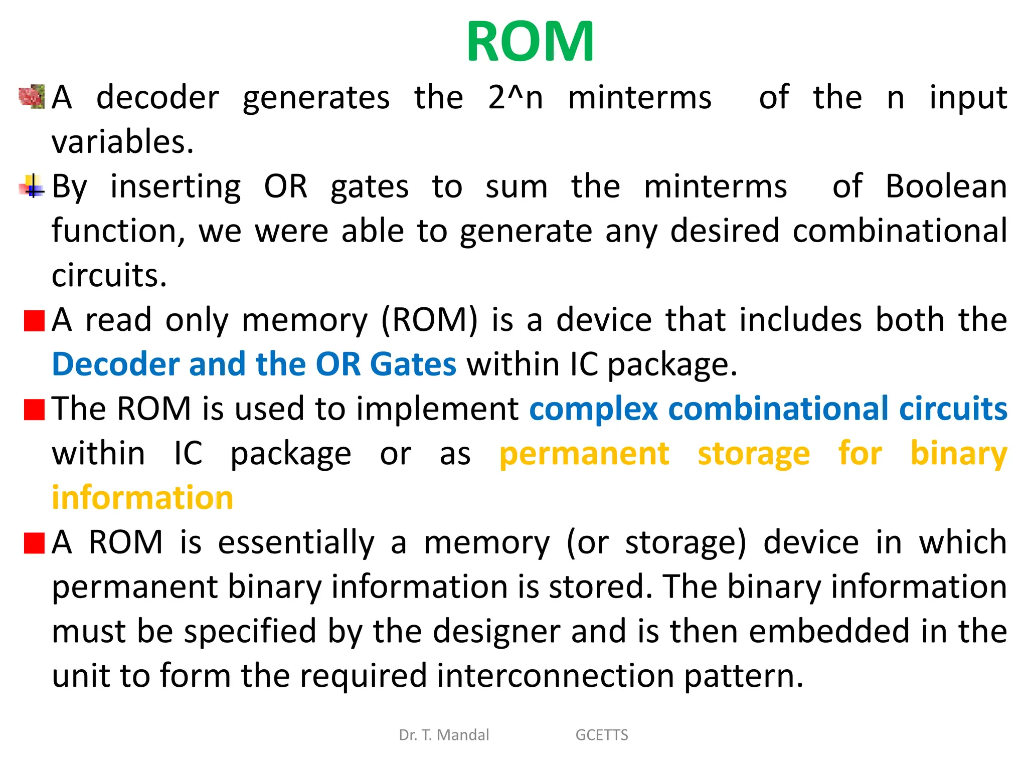 ROM
Dr. T. Mandal GCETTS
A decoder generates the 2^n minterms of the n input
variables.
By inserting OR gates to sum the minterms of Boolean
function, we were able to generate any desired combinational
circuits.
A read only memory (ROM) is a device that includes both the
Decoder and the OR Gates within IC package.
The ROM is used to implement complex combinational circuits
within IC package or as permanent storage for binary
information
A ROM is essentially a memory (or storage) device in which
permanent binary information is stored. The binary information
must be specified by the designer and is then embedded in the
unit to form the required interconnection pattern.
 