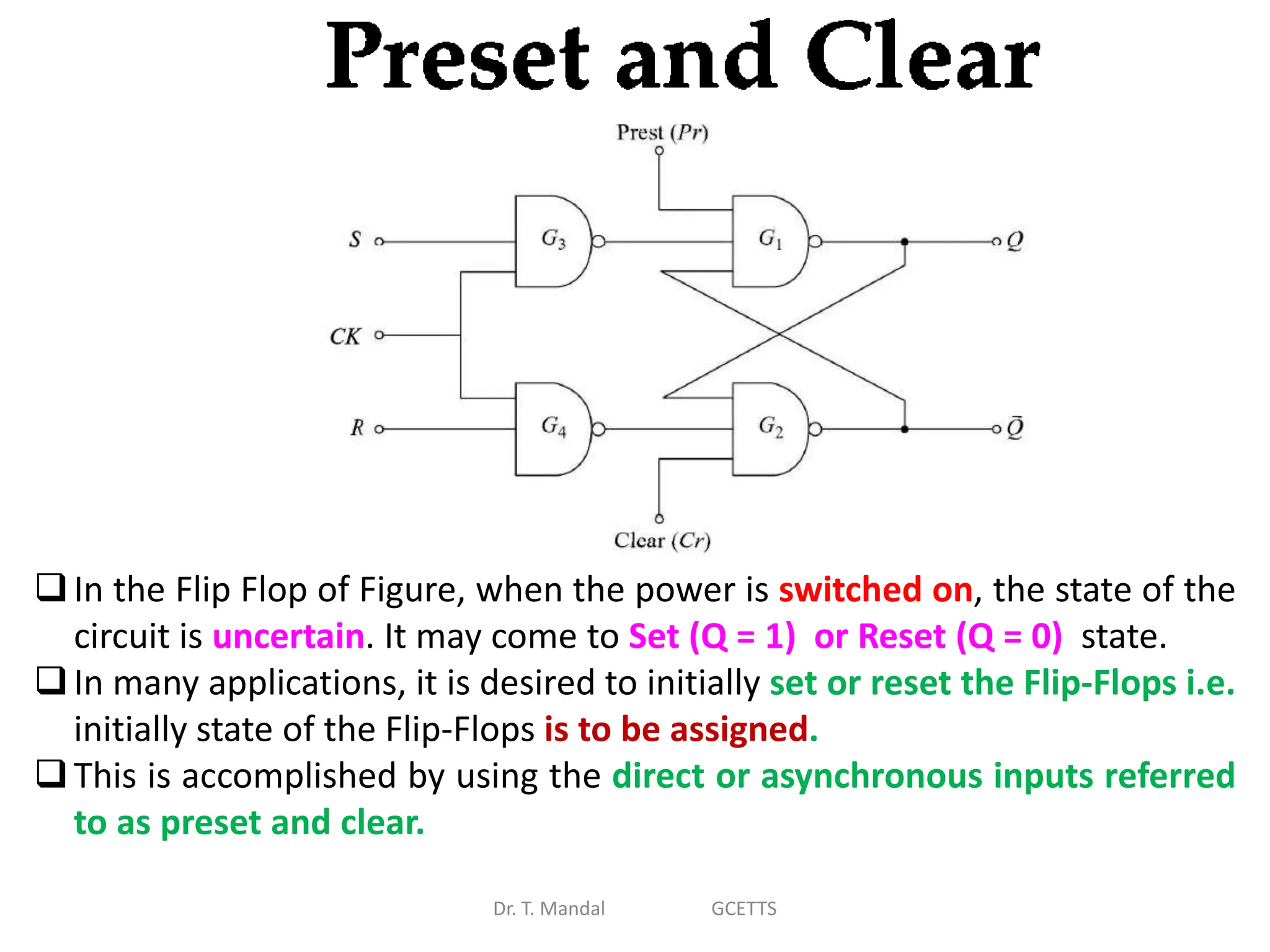 Dr. T. Mandal GCETTS
In the Flip Flop of Figure, when the power is switched on, the state of the
circuit is uncertain. It may come to Set (Q = 1) or Reset (Q = 0) state.
In many applications, it is desired to initially set or reset the Flip-Flops i.e.
initially state of the Flip-Flops is to be assigned.
This is accomplished by using the direct or asynchronous inputs referred
to as preset and clear.
 