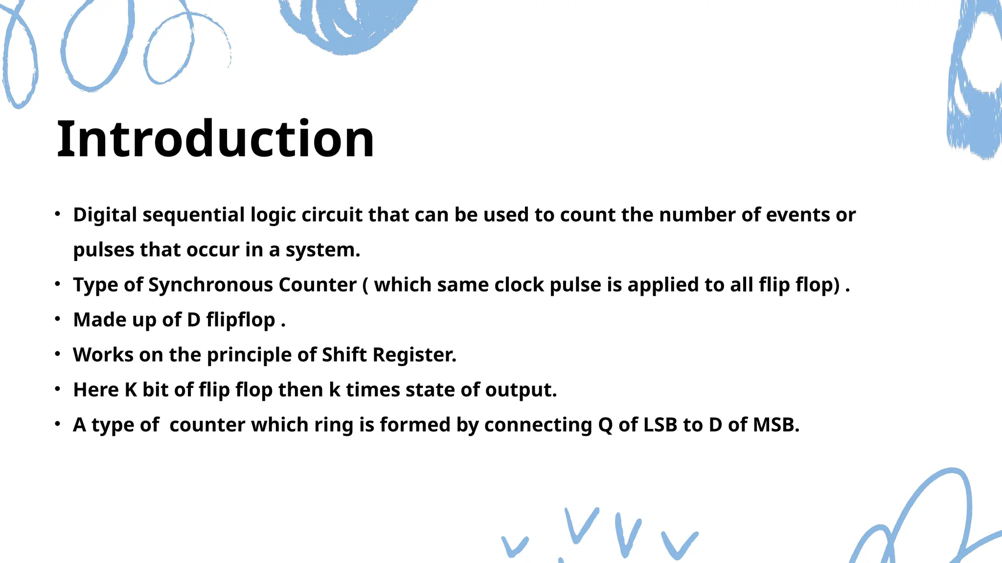 Introduction
• Digital sequential logic circuit that can be used to count the number of events or
pulses that occur in a system.
• Type of Synchronous Counter ( which same clock pulse is applied to all flip flop) .
• Made up of D flipflop .
• Works on the principle of Shift Register.
• Here K bit of flip flop then k times state of output.
• A type of counter which ring is formed by connecting Q of LSB to D of MSB.
 