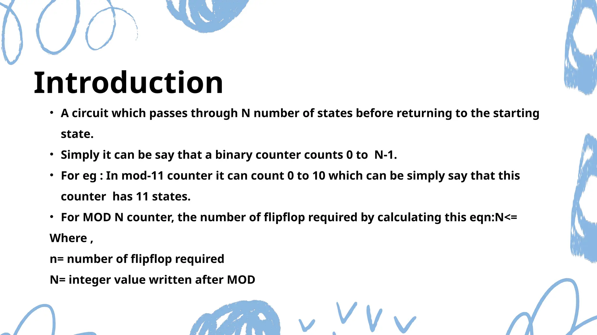 Introduction
• A circuit which passes through N number of states before returning to the starting
state.
• Simply it can be say that a binary counter counts 0 to N-1.
• For eg : In mod-11 counter it can count 0 to 10 which can be simply say that this
counter has 11 states.
• For MOD N counter, the number of flipflop required by calculating this eqn:N<=
Where ,
n= number of flipflop required
N= integer value written after MOD
 