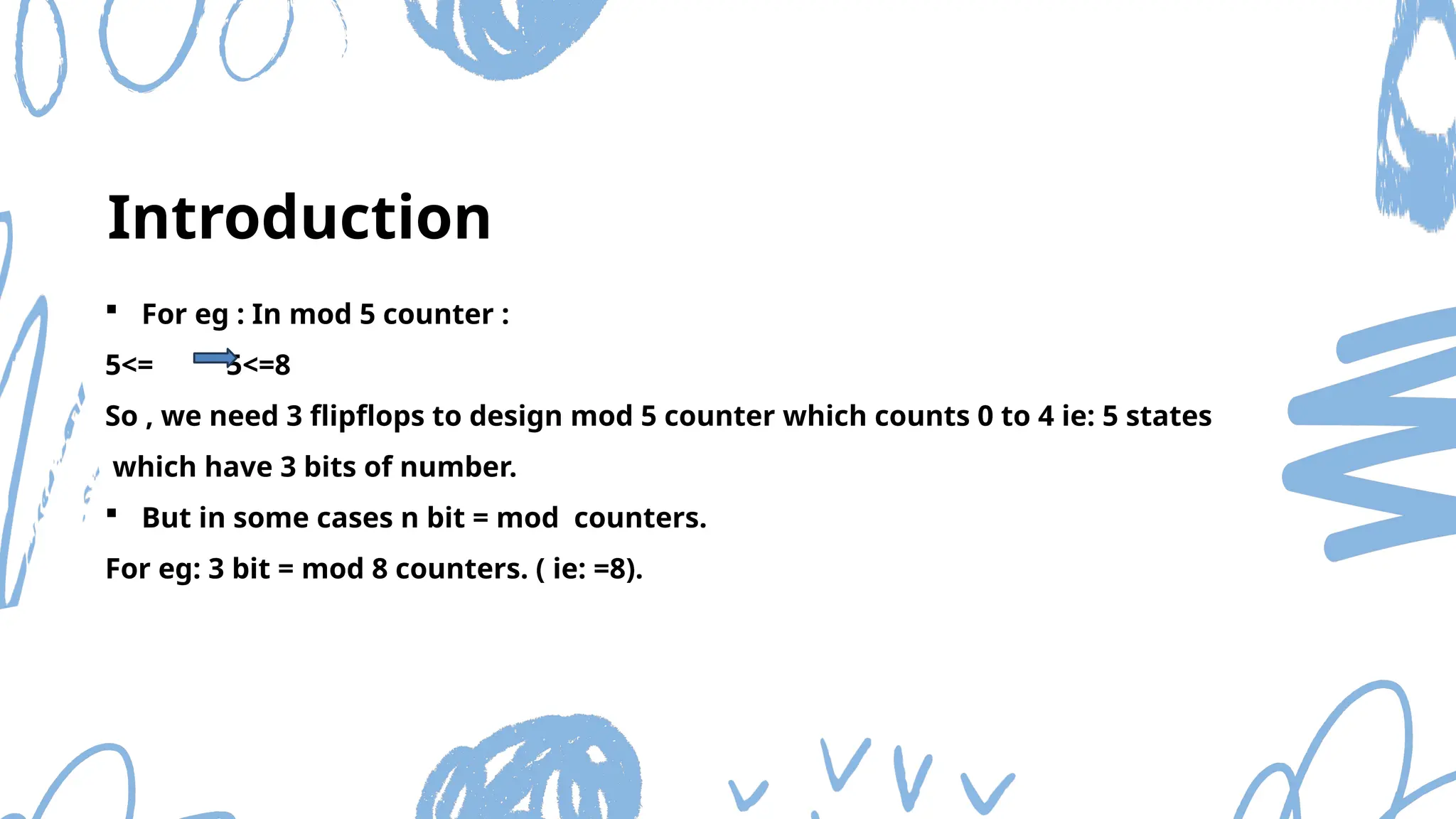  For eg : In mod 5 counter :
5<= 5<=8
So , we need 3 flipflops to design mod 5 counter which counts 0 to 4 ie: 5 states
which have 3 bits of number.
 But in some cases n bit = mod counters.
For eg: 3 bit = mod 8 counters. ( ie: =8).
Introduction
 