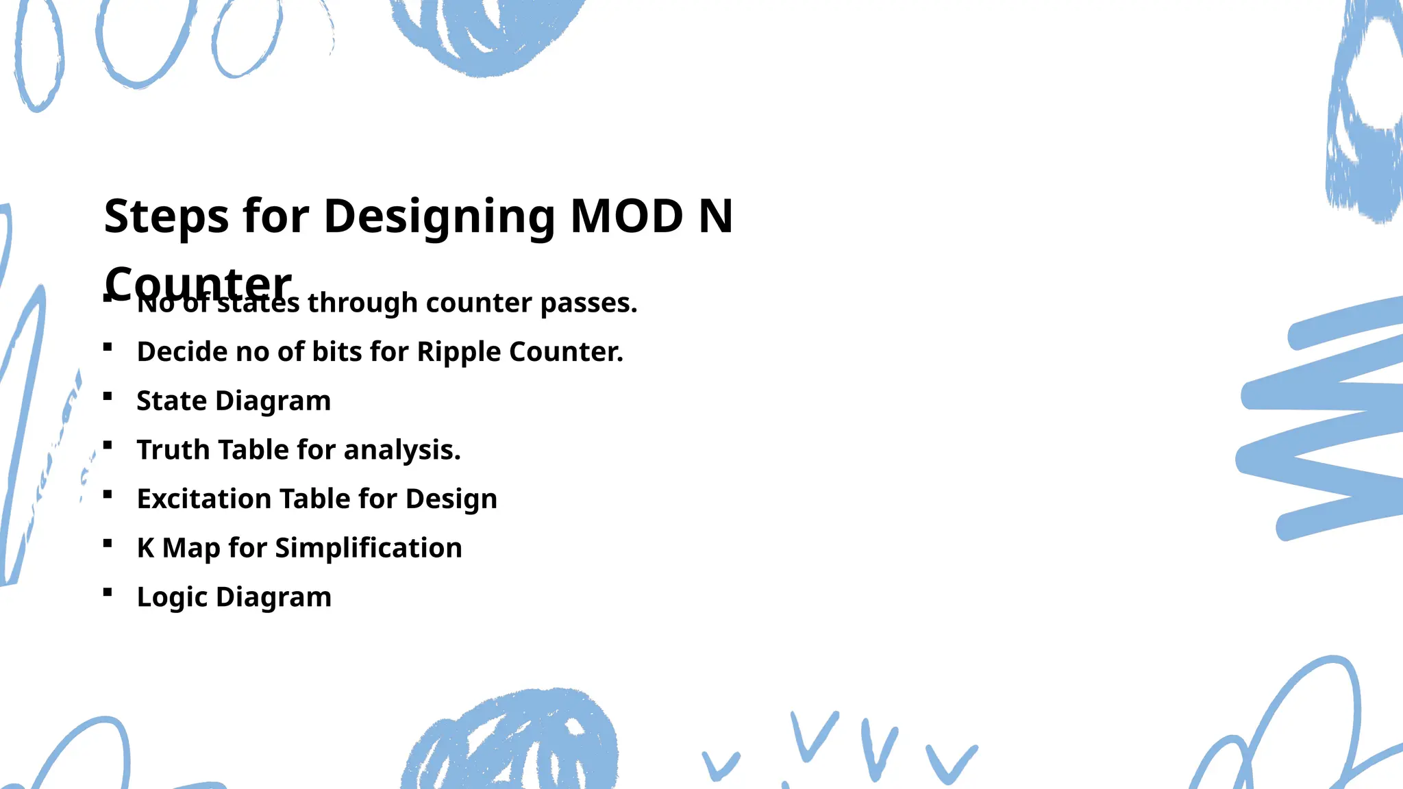  No of states through counter passes.
 Decide no of bits for Ripple Counter.
 State Diagram
 Truth Table for analysis.
 Excitation Table for Design
 K Map for Simplification
 Logic Diagram
Steps for Designing MOD N
Counter
 