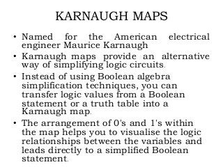 KARNAUGH MAPS
• Named for the American electrical
engineer Maurice Karnaugh
• Karnaugh maps provide an alternative
way of simplifying logic circuits.
• Instead of using Boolean algebra
simplification techniques, you can
transfer logic values from a Boolean
statement or a truth table into a
Karnaugh map.
• The arrangement of 0's and 1's within
the map helps you to visualise the logic
relationships between the variables and
leads directly to a simplified Boolean
statement.
 
