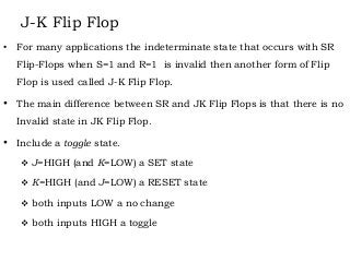 J-K Flip Flop
• For many applications the indeterminate state that occurs with SR
Flip-Flops when S=1 and R=1 is invalid then another form of Flip
Flop is used called J-K Flip Flop.
• The main difference between SR and JK Flip Flops is that there is no
Invalid state in JK Flip Flop.
• Include a toggle state.
 J=HIGH (and K=LOW) a SET state
 K=HIGH (and J=LOW) a RESET state
 both inputs LOW a no change
 both inputs HIGH a toggle
 