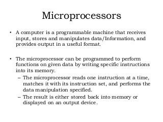 Microprocessors
• A computer is a programmable machine that receives
input, stores and manipulates data/Information, and
provides output in a useful format.
• The microprocessor can be programmed to perform
functions on given data by writing specific instructions
into its memory.
– The microprocessor reads one instruction at a time,
matches it with its instruction set, and performs the
data manipulation specified.
– The result is either stored back into memory or
displayed on an output device.
 